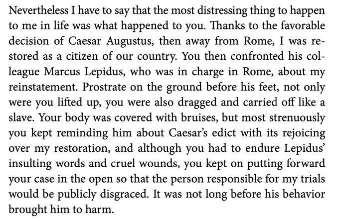  Nevertheless I have to say that the most distressing thing to happen to me in life was what happened to you. Thanks to the favorable decision of Caesar Augustus, then away from Rome, I was re- stored as a citizen of our country. You then confronted his col- league Marcus Lepidus, who was in charge in Rome, about my reinstatement. Prostrate on the ground before his feet, not only were you lifted up, you were also dragged and carried off like a slave. Your body was covered with bruises, but most strenuously you kept reminding him about Caesar’s edict with its rejoicing over my restoration, and although you had to endure Lepidus’ insulting words and cruel wounds, you kept on putting forward your case in the open so that the person responsible for my trials would be publicly disgraced. It was not long before his behavior brought him to harm.