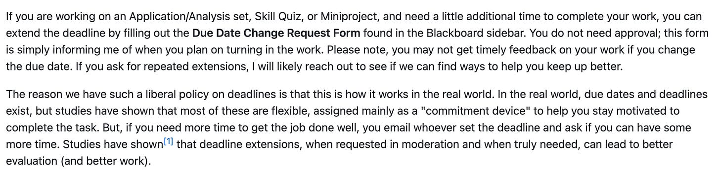 If you are working on an Application/Analysis set, Skill Quiz, or Miniproject, and need a little additional time to complete your work, you can extend the deadline by filling out the Due Date Change Request Form found in the Blackboard sidebar. You do not need approval; this form is simply informing me of when you plan on turning in the work. Please note, you may not get timely feedback on your work if you change the due date. If you ask for repeated extensions, I will likely reach out to see if we can find ways to help you keep up better.  The reason we have such a liberal policy on deadlines is that this is how it works in the real world. In the real world, due dates and deadlines exist, but studies have shown that most of these are flexible, assigned mainly as a "commitment device" to help you stay motivated to complete the task. But, if you need more time to get the job done well, you email whoever set the deadline and ask if you can have some more time. Studies have shown1 that deadline extensions, when requested in moderation and when truly needed, can lead to better evaluation (and better work).