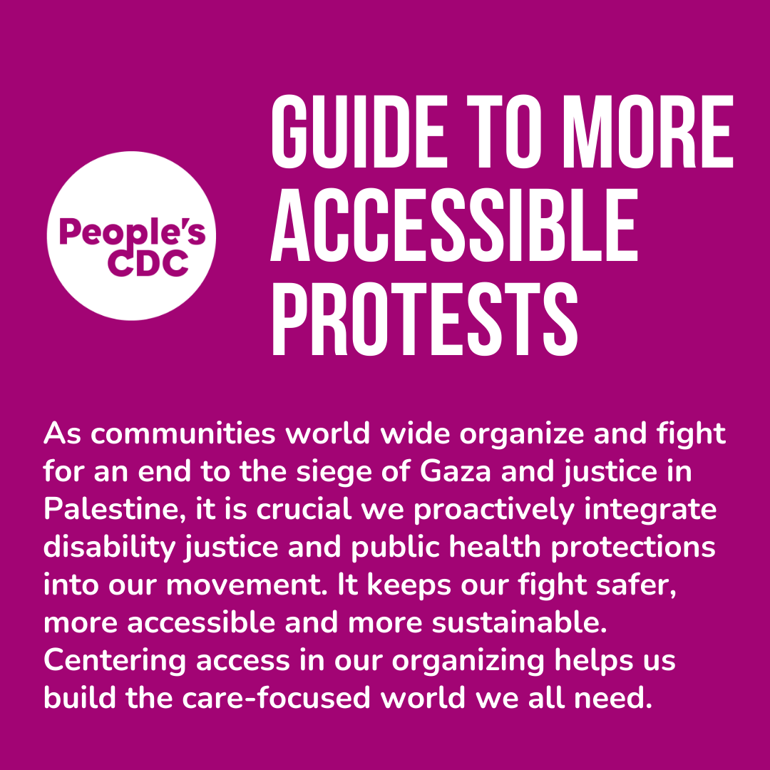 Image description 1: Purple slide with white text and circular People's CDC logo at left next to the headline. Headline text is in all caps and reads "Guide to More Accessible Protests." Body text is below the headline, and reads: "As communities world wide organize and fight for an end to the siege of Gaza and justice in Palestine, it is crucial we proactively integrate disability justice and public health protections into our movement. It keeps our fight safer, more accessible and more sustainable. Centering access in our organizing helps us build the care-focused world we all need."