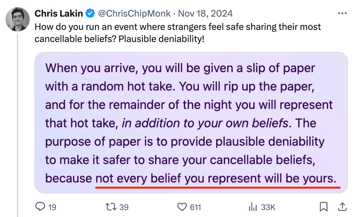 How do you run an event where strangers feel safe sharing their most cancellable beliefs? Plausible deniability! > When you arrive, you will be given a slip of paper with a random hot take. You will rip up the paper, and for the remainder of the night you will represent that hot take, in addition to your own beliefs. The purpose of paper is to provide plausible deniability to make it safer to share your cancellable beliefs, because not every belief you represent will be yours.