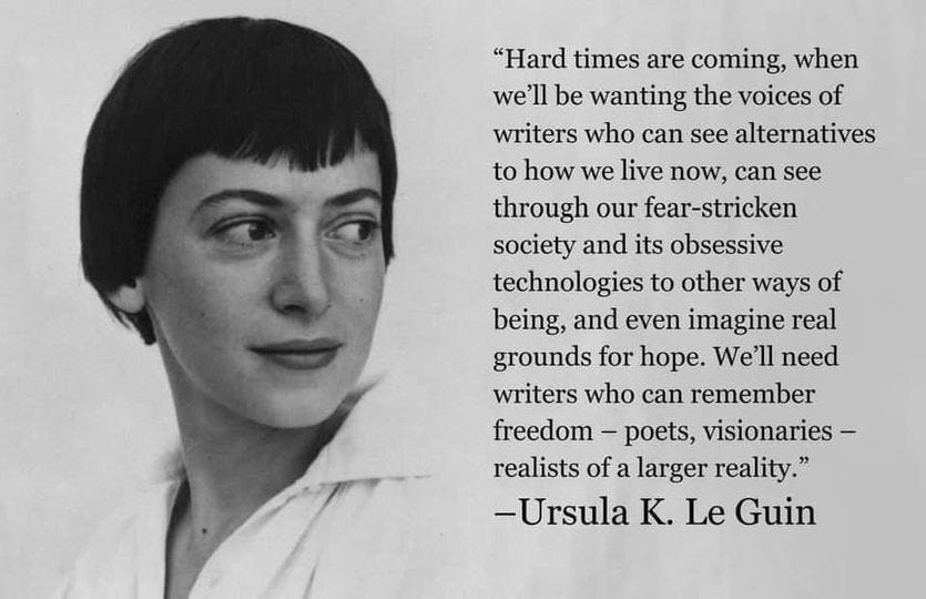 Hard times are coming, when we'll be wanting the voices of writers who can see alternatives to how we live now, can see through our fear-stricken society and its obsessive technologies to other ways of being, and even imagine real grounds for hope. We'll need writers who can remember freedom - poets, visionaries - realistis of a larger reality." — Ursula K. Le Guin