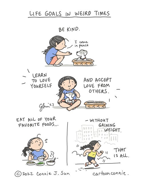 Life Goals in Weird Times 4-panel borderless comic page about resetting "Life Goals in Weird Times." Panel 1: A cartoon girl with a braid knees down and holds out her hand to greet a dog that is sitting in a basket and says, "I come in peace." Caption: "Be kind." Panel 2: The girl is seated next to the basket and the dog is now sitting on her lap. Caption: "Learn to love yourself and accept love from others." Panel 3: The girl is enjoying a meal with a blissed out expression on her face. Panel 4: The girl is in workout clothes, running in the park. Caption: "Eat all your favorite foods - without gaining weight. That is all." Original illustrated comic by Connie Sun, cartoonconnie, 2022.