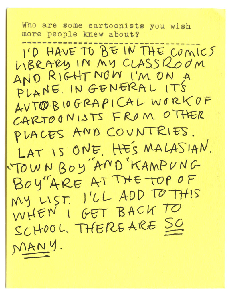 Who are some cartoonists you wish more people knew about? I'D HAVE TO BE IN THE COMICS LIBRARY IN MY CLASSROOM AND RIGHT NOW I'M ON A PLANE. IN GENERAL ITS AUTOBIOGRAPHICAL WORK OF CARTOONISTS FROM OTHER PLACES AND COUNTRIES. LAT IS ONE. HÉS MALASIAN. "TOWN BOY"AND 'KAMPUNG BOY" ARE AT THE TOP OF MY LIST. I'LL ADD TO THIS WHEN I GET BACK TO SCHOOL. THERE ARE SO MANY.