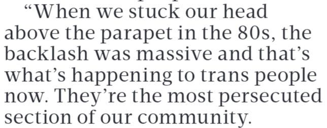 When we stuck our head above the parapet in the 80s, the backlash was massive and that’s what’s happening to trans people now. They’re the most persecuted section of our community.