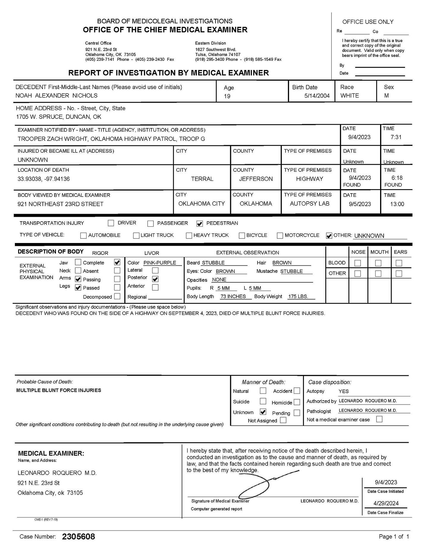 May be an image of ‎blueprint, ticket stub and ‎text that says '‎BOARD Artddorke INVESTIGATIONS EXAMINER REPORT atrwost- DECEDENT NOAH ALEXANDER NCHCLS INVESTIGATION BY MEDICAL EXAMINER εα DUNCAN, -NANE 5/14/2004 Race WHITE Stx AGENCY INSTTUTO RADCRESS: HIGHWAY PATROL, RECAME UNKNOWN (ADOREES1 COUNTY DATE 9/4/2023 TIKE TYPEC PREMSFS XAMINER DATE TERRAL TIVE Ikown HGHWAY TRANEDORTATIONINJURY TYFEOFVEHIOLE: CITY DRIVER COUNTY OKLAHOMA |AUIONOEILE FAESENDER PREMSES FOUND BODY FEDESTRIAN EXTERNAL RISOR TRUCK Complete EXAMINATION BICTOLE AM5 MOTORCYCLE EXTERNAL CBEERVATION STLBELE UNKNON BROAN NONE 4OBE លគ3 6pиm 2023 MULTIFLE BLUNT FORCE NJURIES. Alanner להל Nbudura dispasihon: MEDICAL EXAMINER: Autvorzedby ב LEONARDO ROQUERO M.D. 23rd81 سیء ak death heren ಅ್ರವರ: Number. Eszmnat 2305608 LEONARDO RCOJEROM.O 4/2E2024 Page1‎'‎‎