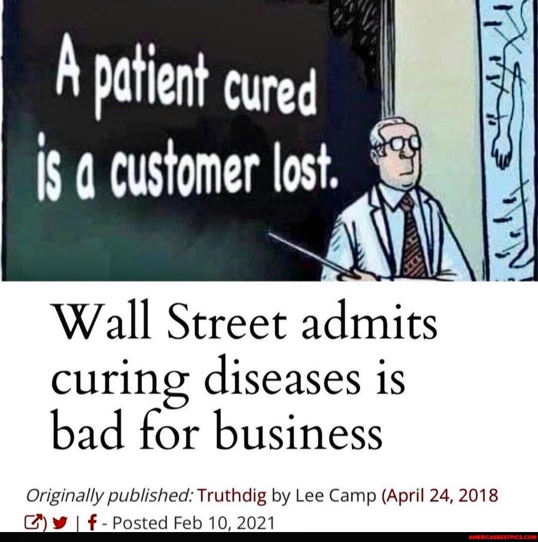 A patient cured 
is a customer lost. 
Wall Street admits 
curing diseases is 
bad for business 
Origina//y published: Truthdig by Lee Camp (April 24, 2018 
t)' f- Posted Feb 10, 2021 