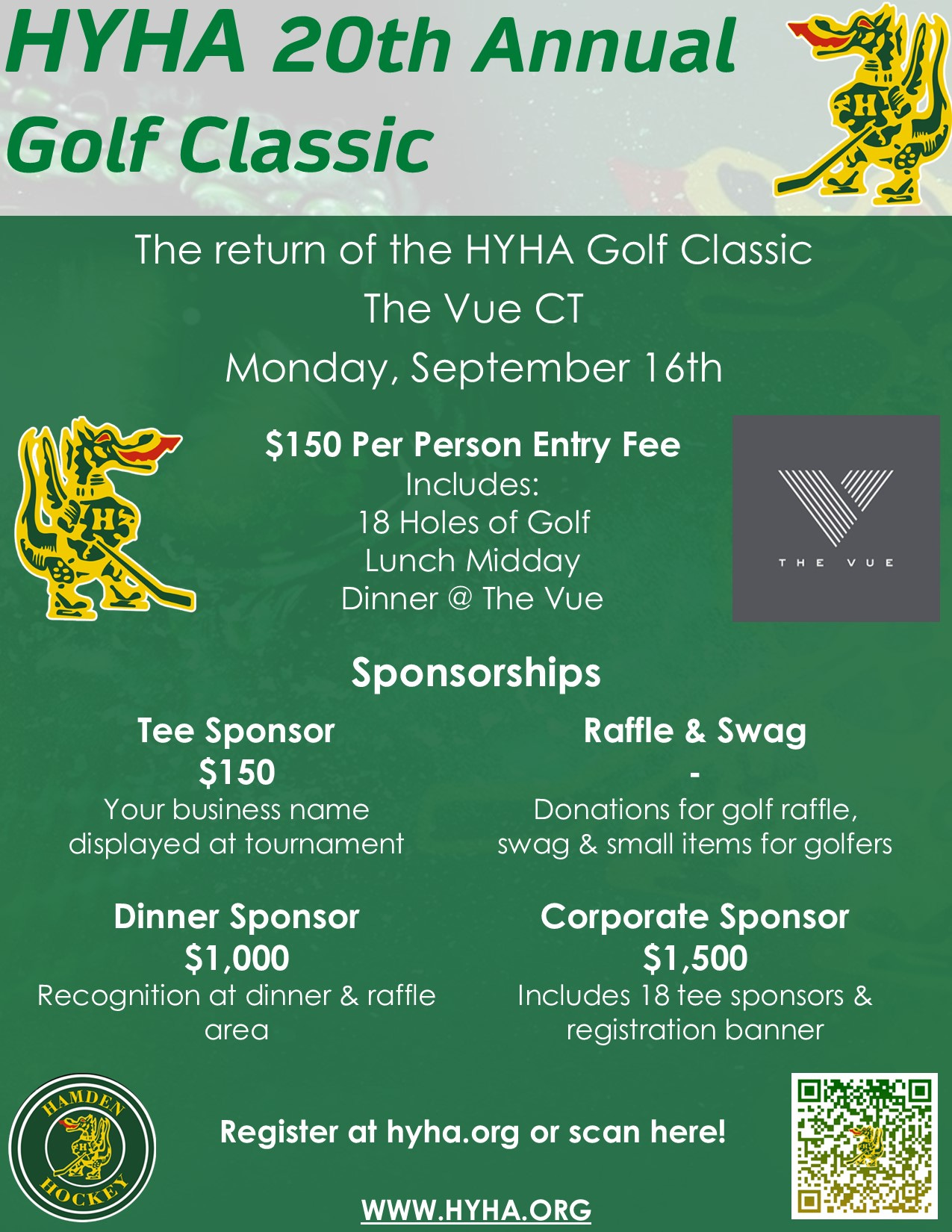 May be an image of golf and text that says 'HYHA 20th Annual Golf Classic The return of the HYHA Golf Classic The Vue CT Monday, September 16th $150 Per Person Entry Fee Includes: 18 Holes of Golf Lunch Midday Dinner The Vue THEVUE Sponsorships Tee Sponsor $150 Your business name displayed at tournament Raffle & Swag Donations for golf raffle, swag & small items for golfers Dinner Sponsor $1,000 Recognition at dinner & raffle area AMDEN Corporate Sponsor $1,500 Includes 18 tee sponsors & registration banner 10C Register at hyha.org or scan here! WWW.HYHA.ORG'