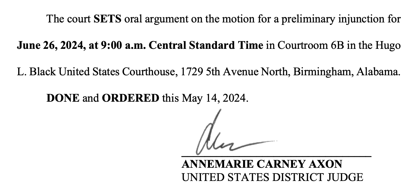 The court SETS oral argument on the motion for a preliminary injunction for June 26, 2024, at 9:00 a.m. Central Standard Time in Courtroom 6B in the Hugo L. Black United States Courthouse, 1729 5th Avenue North, Birmingham, Alabama. DONE and ORDERED this May 14, 2024.  _________________________________  ANNEMARIE CARNEY AXON  UNITED STATES DISTRICT JUDGE