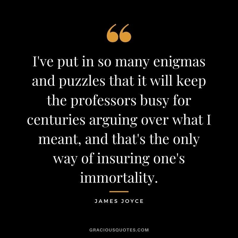 I've put in so many enigmas and puzzles that it will keep the professors busy for centuries arguing over what I meant and that's the only way of insuring one's immortality James Joyce