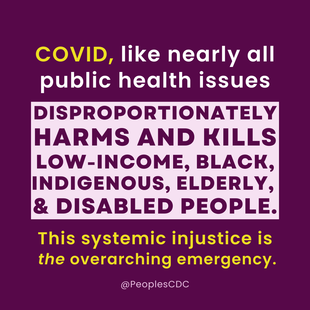 On a deep purple background, yellow and white text reads, “COVID, like nearly all public health issues…” Then, in a white square, dark purple, all caps, bold text continues, “...DISPROPORTIONATELY HARMS AND KILLS LOW-INCOME, BLACK, INDIGENOUS, ELDERLY & DISABLED PEOPLE.” Yellow text below that box reads, “This systemic injustice is the overarching emergency. At the bottom, “@PeoplesCDC” is in small white text.