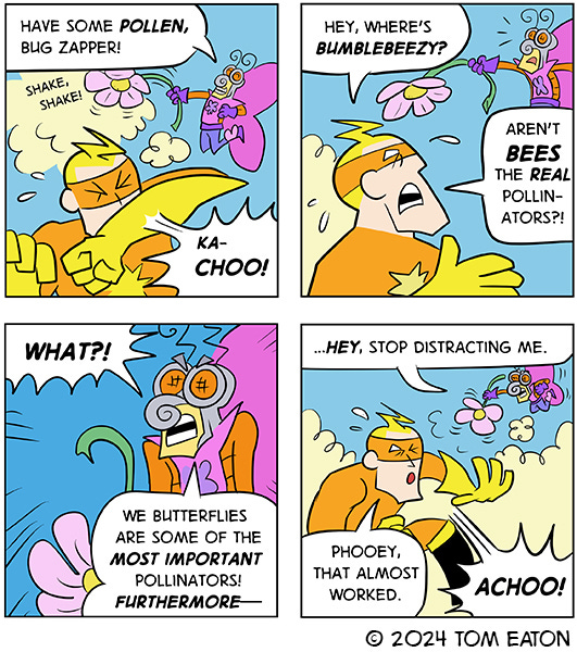 Butterfly Bob shakes pollen from a giant flower in the air. Bug Zapper is sneezing and says that Bees are better pollinators than butterflies. Butterfly Bob stops shaking the flower to say that its not true but then realizes he is being distracted and starts shaking the pollen all over Bug Zapper.