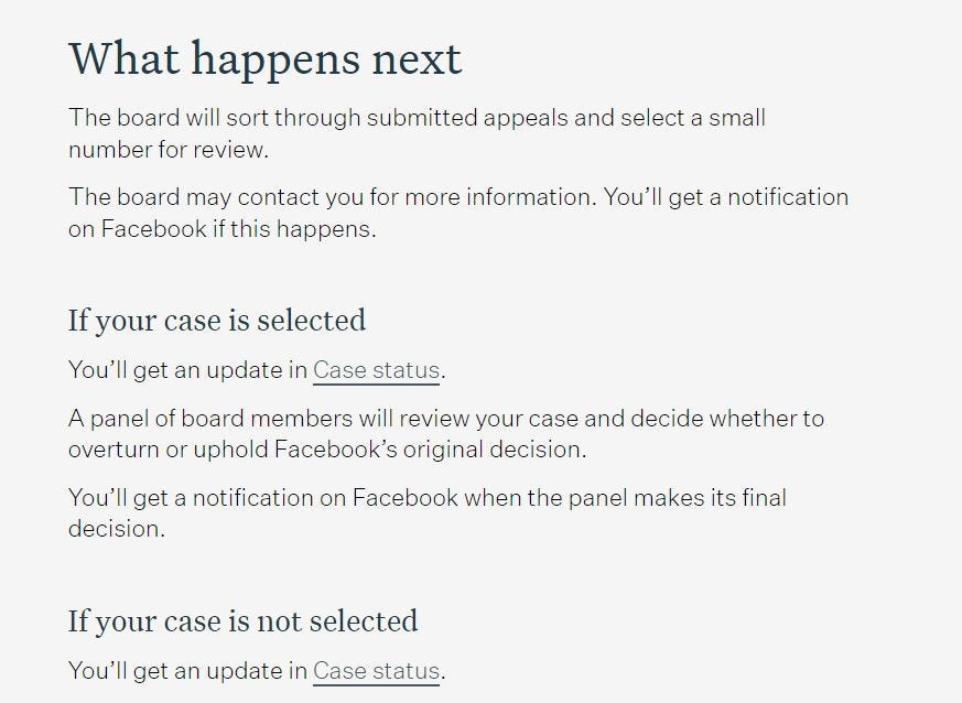 May be a graphic of text that says 'What happens next The board will sort through submitted appeals and select a small number for review. The board may contact you for more information. You'll get a notification on Facebook if this happens. your case is selected You'll get an update in Case status. A panel of board members will review your case and decide whether to overturn or uphold Facebook's original decision. You'll get decision. notification on Facebook when the panel makes its final If your case is not selected You'll get an update in Case status.'