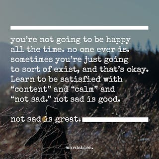 You're not going to be happy all the time. no one ever is. sometimes you're just going to sort of exist, and that's okay. Learn to be satisfied with "content" and "calm" and "not sad." not sad is good. not sad is great. wordables