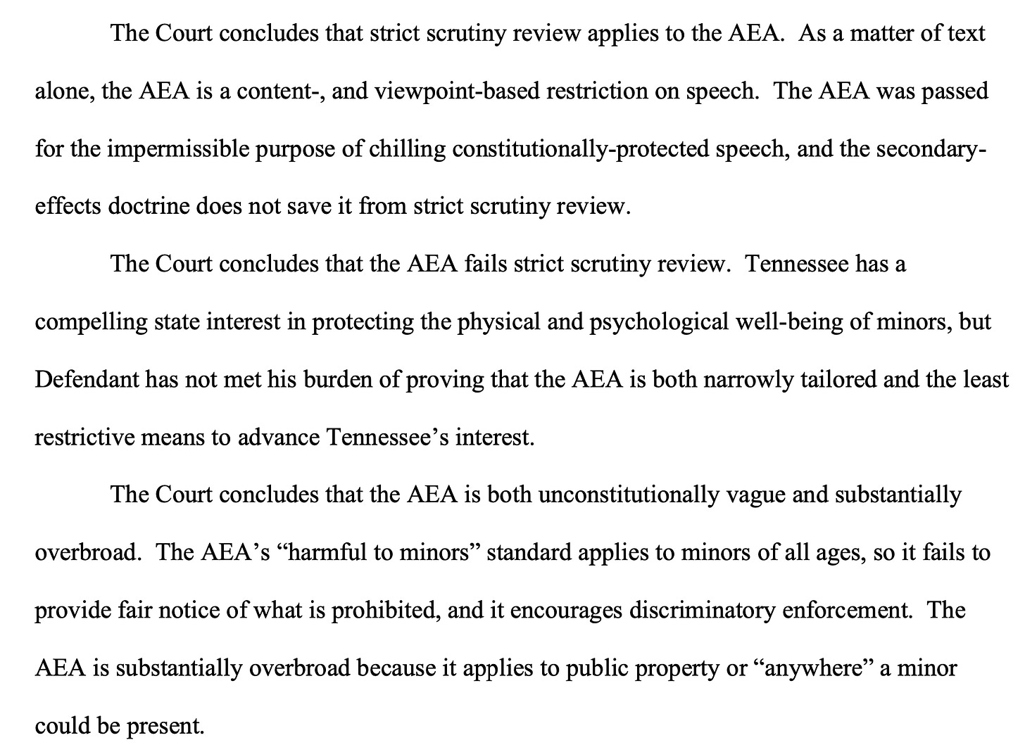 The Court concludes that strict scrutiny review applies to the AEA. As a matter of text alone, the AEA is a content-, and viewpoint-based restriction on speech. The AEA was passed for the impermissible purpose of chilling constitutionally-protected speech, and the secondary- effects doctrine does not save it from strict scrutiny review. The Court concludes that the AEA fails strict scrutiny review. Tennessee has a compelling state interest in protecting the physical and psychological well-being of minors, but Defendant has not met his burden of proving that the AEA is both narrowly tailored and the least restrictive means to advance Tennessee’s interest. The Court concludes that the AEA is both unconstitutionally vague and substantially overbroad. The AEA’s “harmful to minors” standard applies to minors of all ages, so it fails to provide fair notice of what is prohibited, and it encourages discriminatory enforcement. The AEA is substantially overbroad because it applies to public property or “anywhere” a minor could be present.