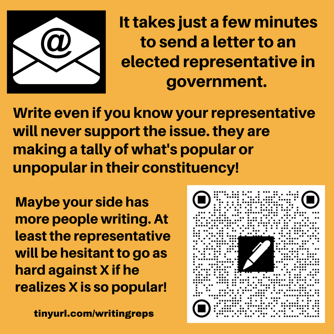 Image has an email icon, an envelope with @ sign and also a QR code with a pen shape on it. The text reads. It takes just a few minutes to send a letter to an elected representative in government. Write even if you know your representative will never support the issue. they are making a tally of what's popular or unpopular in their constituency! Maybe your side has more people writing. At least the representative will be hesitant to go as hard against X if he realizes X is so popular! tinyurl.com/writingreps