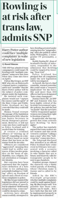 Rowling is at risk after trans law, admits SNP Harry Potter author could face ‘multiple complaints’ in wake of new legislation The Daily Telegraph22 Mar 2024By Raoul Simons THE SNP has admitted trans campaigners could target JK Rowling with “multiple complaints” using new hate laws when they come into force on April 1. Fulton Macgregor, an SNP MSP who sits on Holyrood’s criminal justice committee, said it was “possible” that the Harry Potter author will be the subject of police complaints under the legislation. He insisted such complaints would not “capture the essence and the spirit” of the Hate Crime and Public Order (Scotland) Act but conceded that they could still be made. Humza Yousaf oversaw the passage of the legislation at Holyrood in 2021, when he was Justice Secretary in Nicola Sturgeon’s government. However, it will not come into force until April 1 as Police Scotland said it needed time for training. It creates a criminal offence of “stirring up of hatred”, expanding on a similar offence based on racist abuse that has been on the statute book for decades. Offences are considered “aggravated”, meaning they could lead to stiffer sentences, if they involve prejudice on the basis of age, disability, race, religion, sexual orientation or transgender identity. But concerns have been expressed that the legislation’s definition of a hate crime is too ambiguous, potentially leading to a “chilling” effect on freedom of speech and a flood of vexatious complaints to police. Mr Macgregor insisted the legislation did not intend to curtail freedom of speech, but he admitted “deliberately misgendering someone” could be deemed a crime. Activists have already unsuccessfully attempted to have Rowling arrested under existing laws for “misgendering” after she publicly called India Willoughby, a transgender TV personality, a male. Roddy Dunlop KC, dean of Scotland’s Faculty of Advocates, responded to the admission that Rowling could be targeted by tweeting: “Dear God.” Police Scotland has pledged that all complaints under the new legislation will be investigated. Jo Farrell, the force’s chief constable, warned yesterday this could create a “resource implication” for the force. She said more than 500 officers had been designated “hate crime champions”. Joanna Cherry KC, an SNP MP and feminist who has been highly critical of the Scottish Government’s gender policies, has said she had “no doubt” that the new laws “will be weaponised against women exercising their right to freedom of speech”. In particular, she has suggested that trans activists have Rowling “in their sights”. The author has regularly argued that trans women are not women and this week vowed to continue “calling a man a man” after this “ludicrous law” comes into force. The Telegraph disclosed that attendees at an official Police Scotland hate crime event in February were presented with a scenario involving a character called Jo who thinks that sex is binary and bizarrely calls for transgender people to be sent to gas chambers. Feminist groups claimed the character was a thinly veiled parody of Rowling, whose Christian name is Joanne and is called Jo by friends. Asked by the BBC’S Newsnight programme whether multiple complaints could be made against Rowling, Mr Macgregor said: “It is possible that those complaints can be made … But I have faith that this law will be implemented properly in the spirit that is intended.” Article Name:Rowling is at risk after trans law, admits SNP Publication:The Daily Telegraph Author:By Raoul Simons Start Page:10 End Page:10