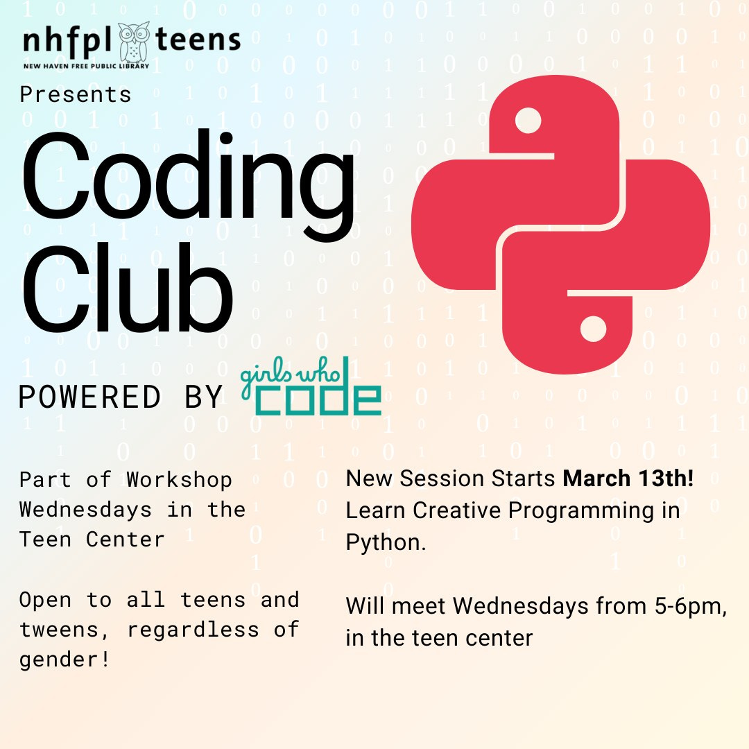 Image description: On a pale gradient background, black text that reads: nhfpl teens presents Coding Club, powered by Girls Who Code. Part of Workshop Wednesdays in the Teen Center. Open to all teens and tweens, regardless of gender! New Session starts March 13th! Learn Creative Programming in python. We will meet Wedensdays from 5-6pm in the teen center
