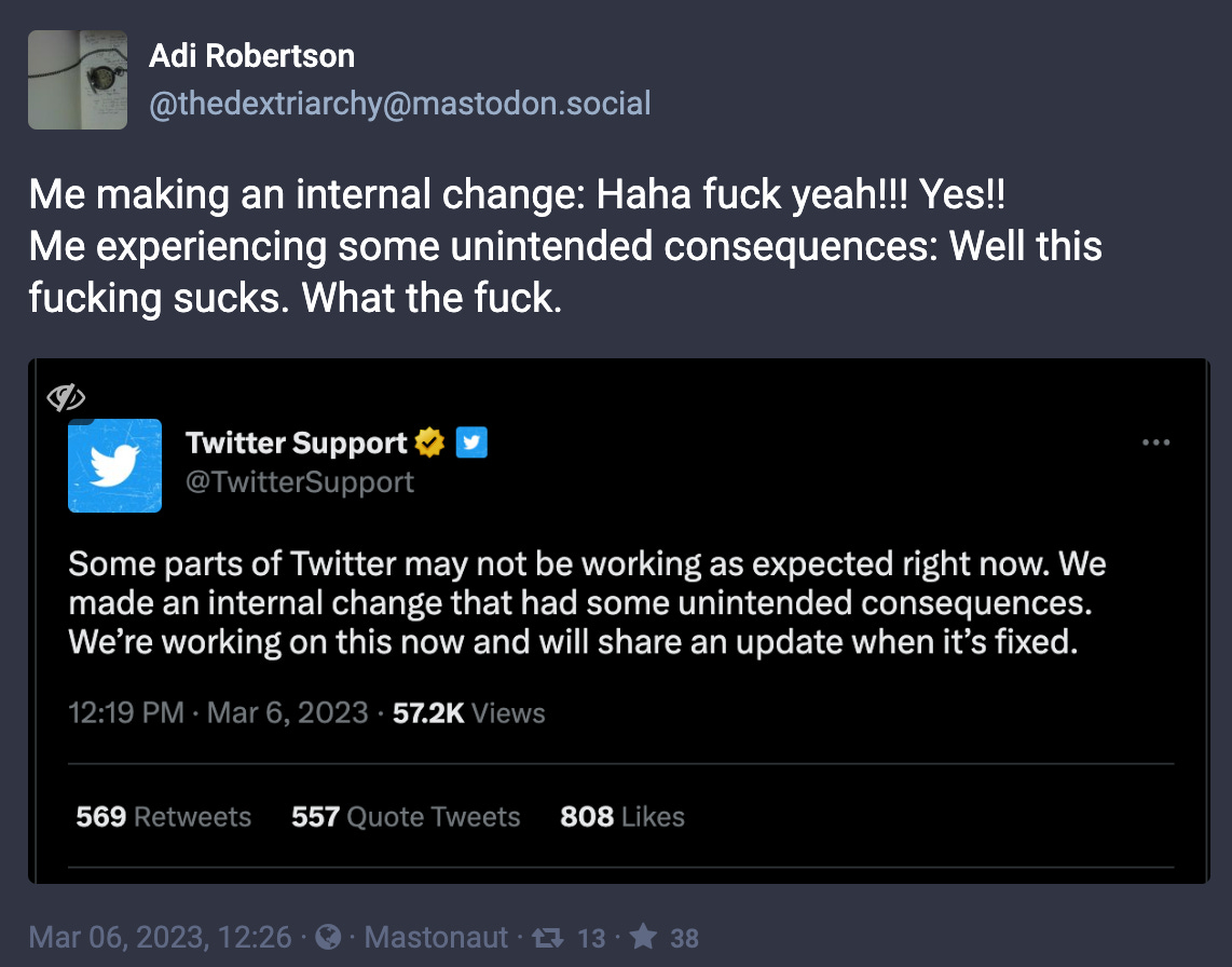 Adi Robertson: “Me making an internal change: Haha fuck yeah!!! Yes!!Me experiencing some unintended consequences: Well this fucking sucks. What the fuck.” Attached is a screenshot of a tweet from Twitter Support that reads “Some parts of Twitter may not be working as expected right now. We made an internal change that had some unintended consequences. We’re working on this now and will share an update when it’s fixed.”