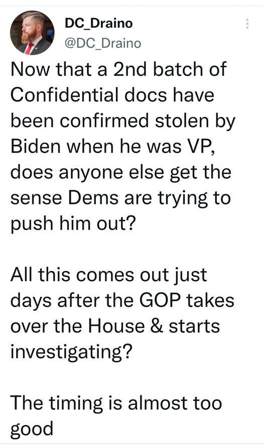 May be an image of 1 person and text that says 'DC_Draino @DC_Draino Now that a 2nd batch of Confidential docs have been confirmed stolen by Biden when he was VP, does anyone else get the sense Dems are trying to push him out? All this comes out just days after the GOP takes over the House & starts investigating? The timing is almost too good'