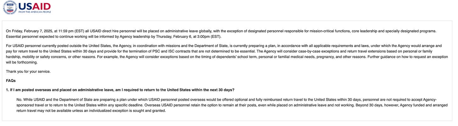 On Friday, February 7, 2025, at 11:59 pm (EST) all USAID direct hire personnel will be placed on administrative leave globally, with the exception of designated personnel responsible for mission-critical functions, core leadership and specially designated programs. Essential personnel expected to continue working will be informed by Agency leadership by Thursday, February 6, at 3:00pm (EST).  For USAID personnel currently posted outside the United States, the Agency, in coordination with missions and the Department of State, is currently preparing a plan, in accordance with all applicable requirements and laws, under which the Agency would arrange and pay for return travel to the United States within 30 days and provide for the termination of PSC and ISC contracts that are not determined to be essential. The Agency will consider case-by-case exceptions and return travel extensions based on personal or family hardship, mobility or safety concerns, or other reasons. For example, the Agency will consider exceptions based on the timing of dependents’ school term, personal or familial medical needs, pregnancy, and other reasons. Further guidance on how to request an exception will be forthcoming.  Thank you for your service.  FAQs  1. If I am posted overseas and placed on administrative leave, am I required to return to the United States within the next 30 days? No. While USAID and the Department of State are preparing a plan under which USAID personnel posted overseas would be offered optional and fully reimbursed return travel to the United States within 30 days, personnel are not required to accept Agency-sponsored travel or to return to the United States within any specific deadline. Overseas USAID personnel retain the option to remain at their posts, even while placed on administrative leave and not working. Beyond 30 days, however, Agency funded and arranged return travel may not be available unless an individualized exception is sought and granted.