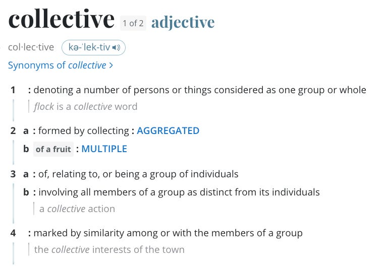 Collective: adjective. Synonyms of collective 1 : denoting a number of persons or things considered as one group or whole flock is a collective word 2 a : formed by collecting : AGGREGATED b of a fruit : MULTIPLE 3 a : of, relating to, or being a group of individuals b : involving all members of a group as distinct from its individuals a collective action. 4. Marked by similarity among or with the members of a group. The collective interests of a town. 