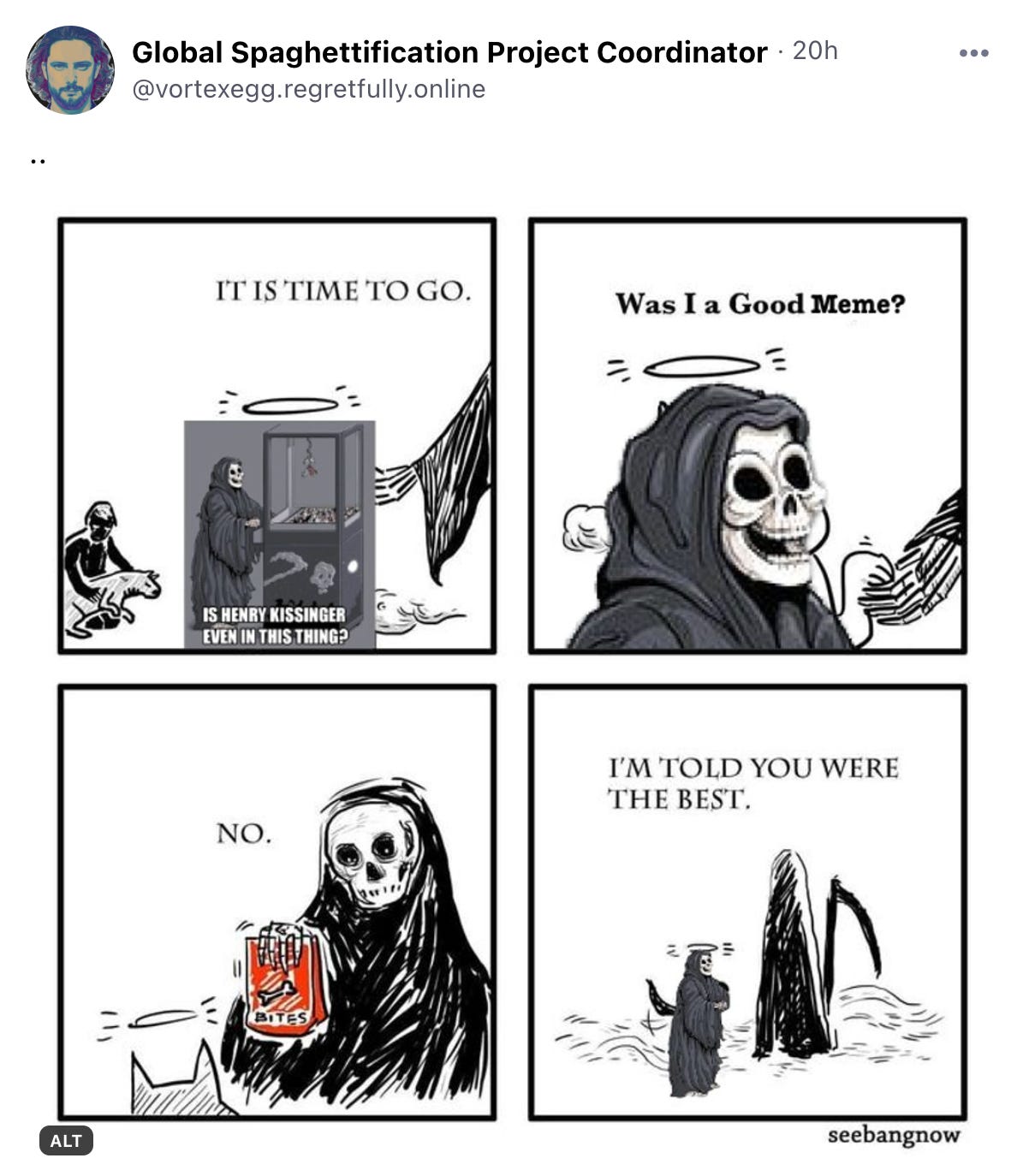 A Bluesky post from user @vortexegg.regretfully.online of a four-panel comic. In the first panel you see the “Is Henry Kissinger even in this thing?” Death at a claw machine meme being greeted by Death. In the second panel, the meme asks, “was I a good meme?” In panel three, Death says, “no.” “I’m told you we’re the best,” Death says in panel four. 