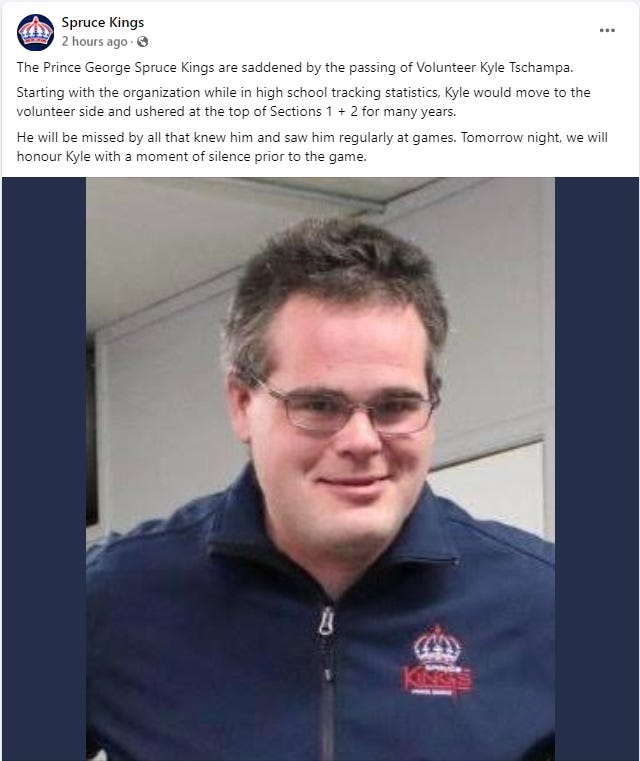 The Prince George Spruce Kings are saddened by the passing of Volunteer Kyle Tschampa.  Starting with the organization while in high school tracking statistics, Kyle would move to the volunteer side and ushered at the top of Sections 1 + 2 for many years.  He will be missed by all that knew him and saw him regularly at games. Tomorrow night, we will honour Kyle with a moment of silence prior to the game.