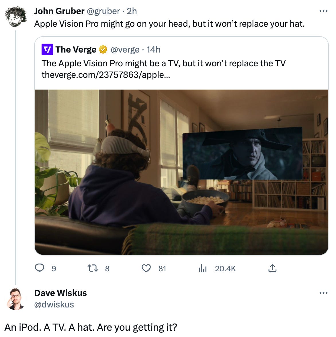 John Gruber @gruber · 2h Apple Vision Pro might go on your head, but it won’t replace your hat. Quote Tweet The Verge @verge · 14h The Apple Vision Pro might be a TV, but it won’t replace the TV https://theverge.com/23757863/apple-vision-pro-replace-tv-never?utm_campaign=theverge&utm_content=chorus&utm_medium=social&utm_source=twitter Dave Wiskus @dwiskus An iPod. A TV. A hat. Are you getting it?