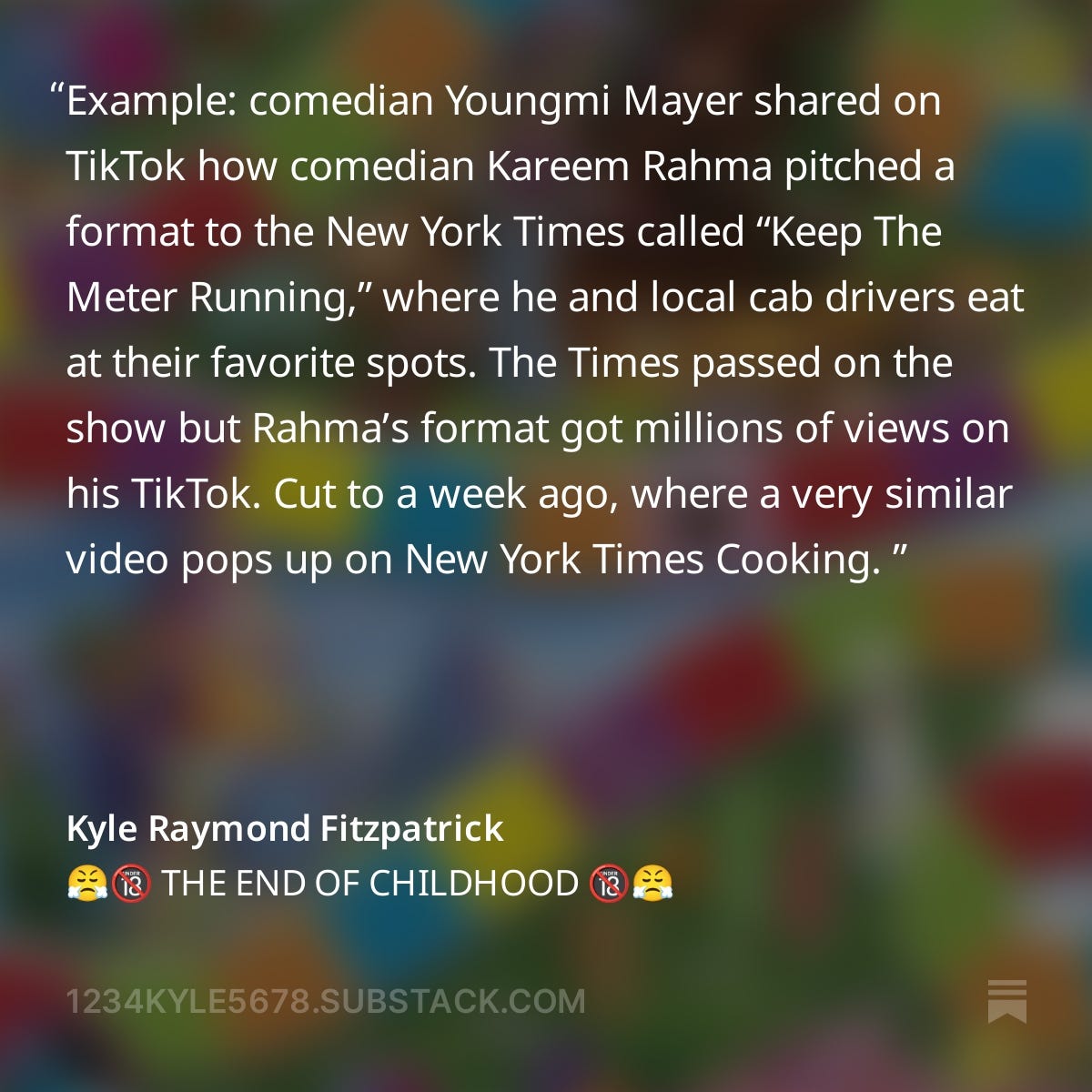 A screenshot from Kyle Raymond Fitzpatrick's The Trend Report newsletter post, "The end of childhood": Example: comedian Youngmi Mayer shared on TikTok how comedian Kareem Rahma pitched a format to the New York Times called “Keep The Meter Running,” where he and local cab drivers eat at their favorite spots. The Times passed on the show but Rahma’s format got millions of views on his TikTok. Cut to a week ago, where a very similar video pops up on New York Times Cooking. 