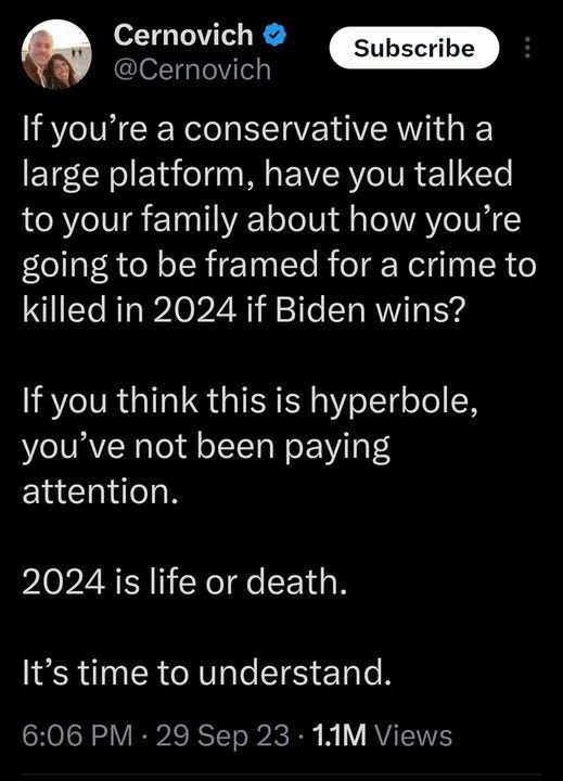 May be an image of 1 person and text that says 'Cernovich @Cernovich Subscribe If you're a conservative with a large platform, have you talked to your family about how you're going to be framed for a crime to killed in 2024 if Biden wins? If you think this is hyperbole, you've not been paying attention. 2024 is life or death. It's time to understand. 6:06 PM .29 Sep 23 1.1M Views'