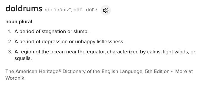 doldrums /dōl′drəmz″, dôl′-, dŏl′-/ noun plural A period of stagnation or slump. A period of depression or unhappy listlessness. A region of the ocean near the equator, characterized by calms, light winds, or squalls. The American Heritage® Dictionary of the English Language, 5th Edition • More at Wordnik