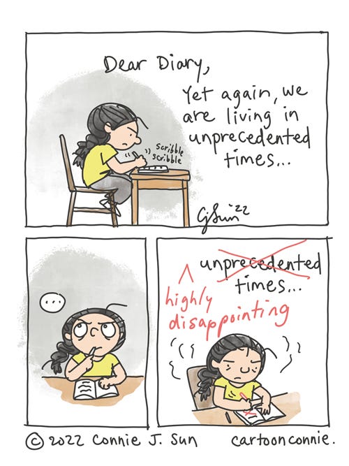 Unprecedented Times 3-panel comic of a cartoon girl with a braid, scribbling in her diary, reflecting on recent events. In panel 1, the girl sits at her desk, looking agitated and writes: "Dear Diary, Yet again, we are living in unprecedented times..." In panel 2, she pauses writing and thinks for a moment. A beat. In panel 3, she crosses out the word "unprecedented" with a red pen and inserts "highly disappointing" before the word "times." Comic strip by Connie Sun, cartoonconnie, 2022.