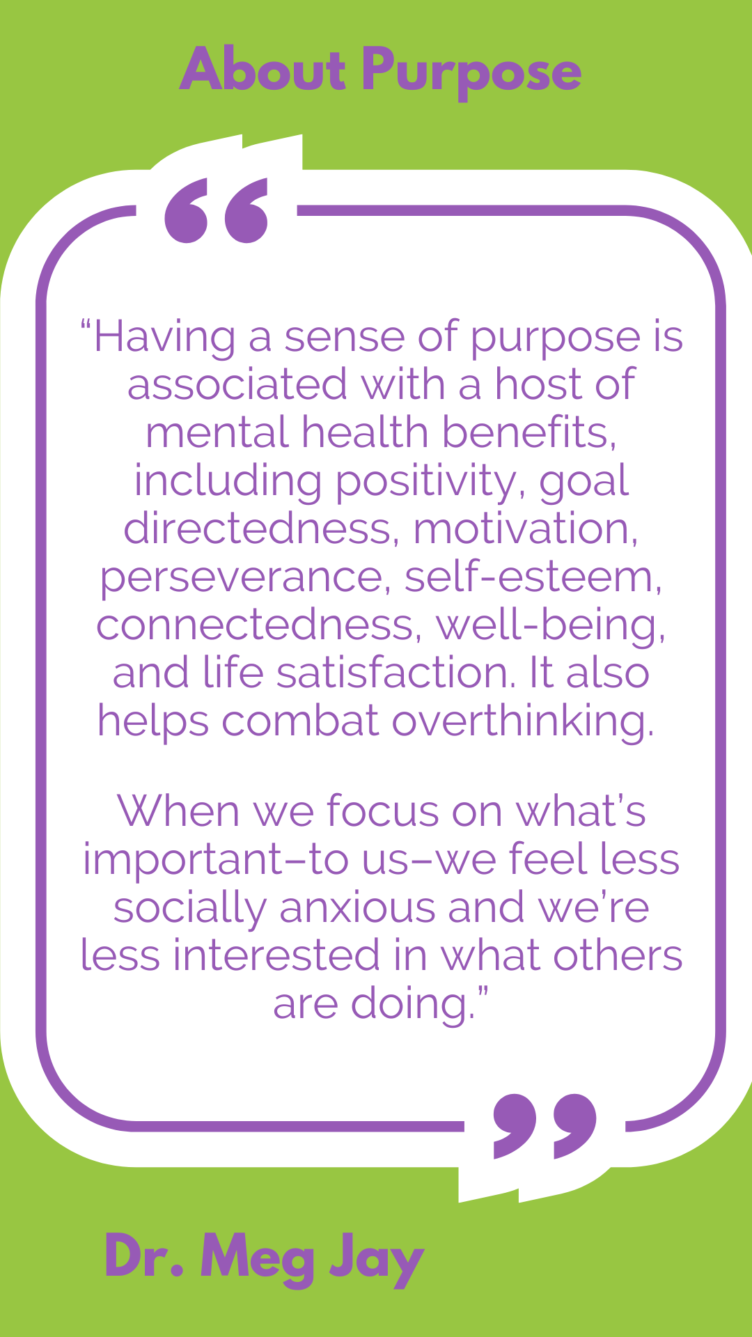 About purpose: “Having a sense of purpose is associated with a host of mental health benefits, including positivity, goal directedness, motivation, perseverance, self-esteem, connectedness, well-being, and life satisfaction. It also helps combat overthinking. When we focus on what’s important–to us–we feel less socially anxious and we’re less interested in what others are doing,” said Dr. Meg Jay.