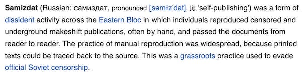 Image of wikipedia entry: Samizdat (Russian: самиздат, pronounced [səmɨzˈdat], lit. 'self-publishing') was a form of dissident activity across the Eastern Bloc in which individuals reproduced censored and underground makeshift publications, often by hand, and passed the documents from reader to reader. The practice of manual reproduction was widespread, because printed texts could be traced back to the source. This was a grassroots practice used to evade official Soviet censorship