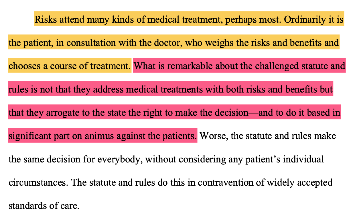 Risks attend many kinds of medical treatment, perhaps most. Ordinarily it is the patient, in consultation with the doctor, who weighs the risks and benefits and chooses a course of treatment. What is remarkable about the challenged statute and rules is not that they address medical treatments with both risks and benefits but that they arrogate to the state the right to make the decision—and to do it based in significant part on animus against the patients. Worse, the statute and rules make the same decision for everybody, without considering any patient’s individual circumstances. The statute and rules do this in contravention of widely accepted standards of care.