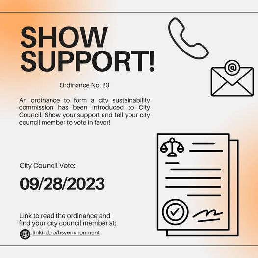 May be a graphic of text that says 'SHOW SUPPORT! Ordinance No. 23 An ordinance to form a city sustainability commission has been introduced City Council. Show your support and tell your city council member to vote in favor! City Council Vote: 09/28/2023 Link to read the ordinance and find your city council member at: linkin.bio/hsvenvironment'