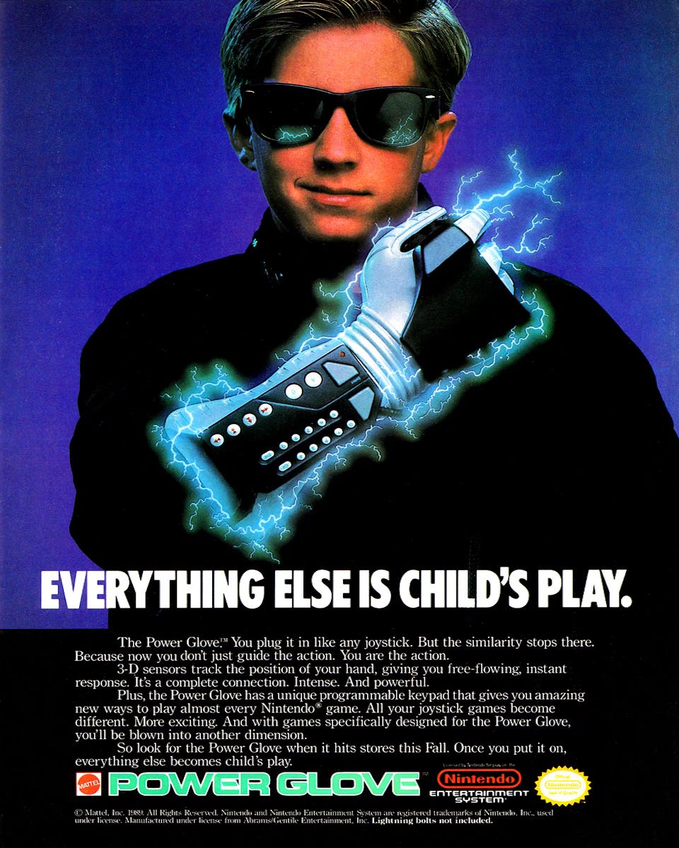 Full page magazine ad for the Power Glove. It shows a young kid wearing a black turtleneck and RayBan sunglasses grinning triumphantly as he displays a Power Glove strapped to his arm. Crackling bolts of glowing blue energy emerge from the glove, and they are reflected in the supercool kid’s sunglasses. AD COPY: “EVERYTHING ELSE IS CHILD'S PLAY. The Power Glove!" You plug it in like any joystick. But the similarity stops there. Because now you don't just guide the action. You are the action. 3-D sensors track the position of your hand, giving you free-flowing, instant response. Its a complete connection. Intense. And powerful. Plus, the Power Glove has a unique programmable keypad that gives you amazing new ways to play almost every Nintendo game. All your joystick games become different. More exciting. And with games specifically designed for the Power Glove, you'll be blown into another dimension. So look for the Power Glove when it hits stores this Fall. Once you put it on, everything else becomes child's play.”