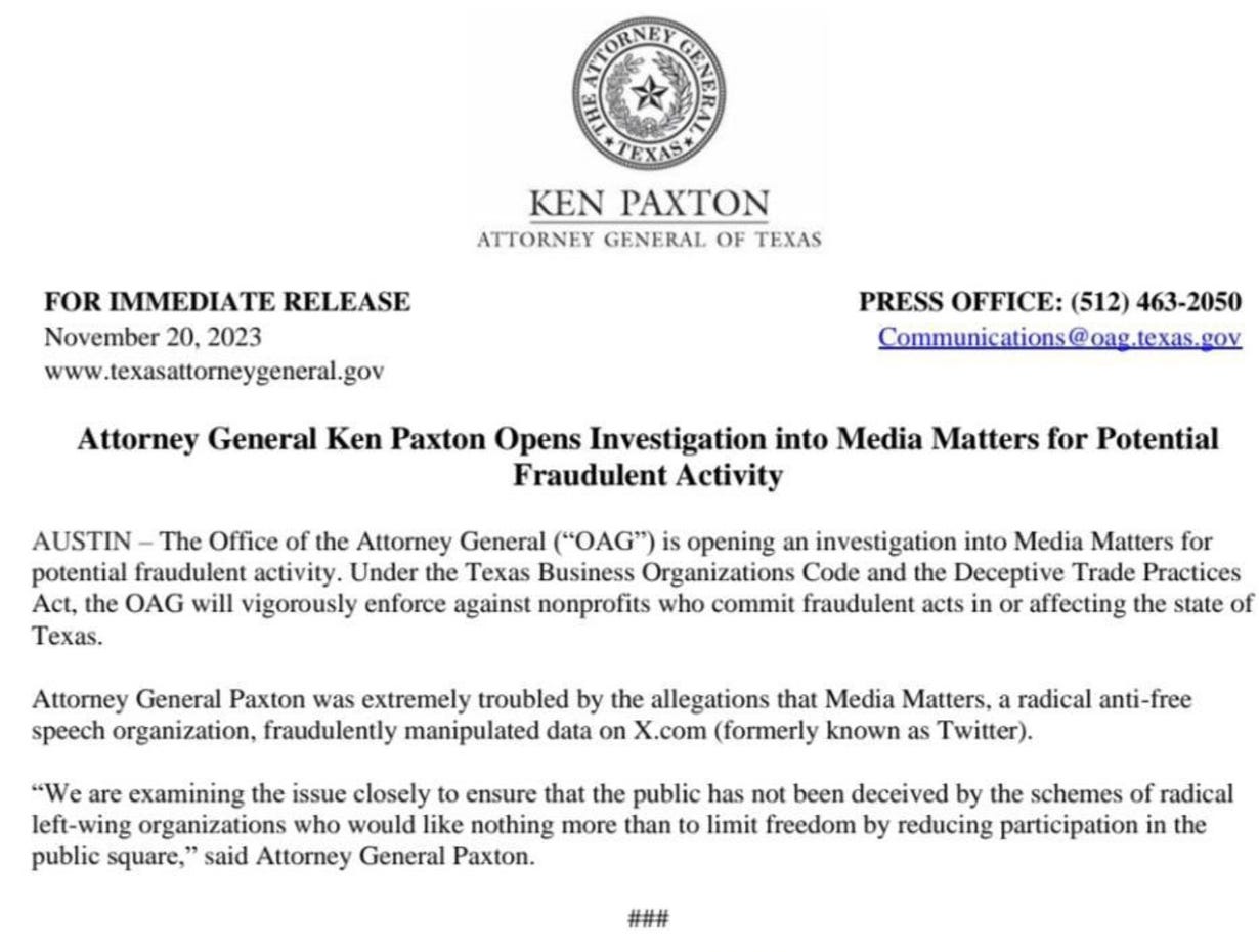 November 20, 2023 | Press Release Attor­ney Gen­er­al Ken Pax­ton Opens Inves­ti­ga­tion into Media Mat­ters for Poten­tial Fraud­u­lent Activity The Office of the Attorney General (“OAG”) is opening an investigation into Media Matters for potential fraudulent activity. Under the Texas Business Organizations Code and the Deceptive Trade Practices Act, the OAG will vigorously enforce against nonprofits who commit fraudulent acts in or affecting the state of Texas.   Attorney General Paxton was extremely troubled by the allegations that Media Matters, a radical anti-free speech organization, fraudulently manipulated data on X.com (formerly known as Twitter).   “We are examining the issue closely to ensure that the public has not been deceived by the schemes of radical left-wing organizations who would like nothing more than to limit freedom by reducing participation in the public square,” said Attorney General Paxton.
