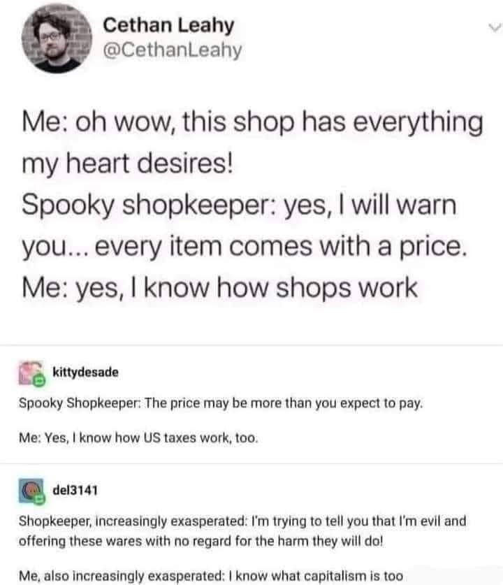 An imagined conversaion in text , characters are "Me" (me) and "SS" (spooky shopkeeper):

Me: Oh wow, this shop has everything my heart desires!
SS: yes, I will warn you ... every item comes with a price.
Me: yes, I know how shops work.

SS: The price may be more than you expect to pay.
Me: yes, I know how US taxes work, too.

Shopkeeper, increasingly exasperated: I'm trying to tell you that I'm evil and offering these wares with no regard to the harm they will do!

Me, also increasingly exasperated: yes, I know how capitalism works, too.