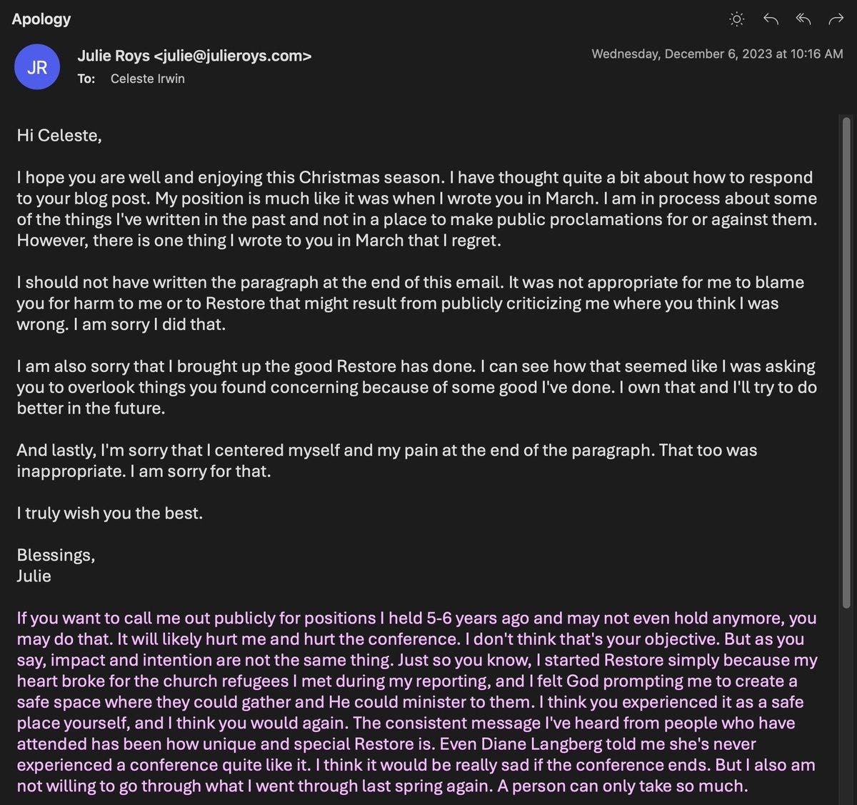 An apology from Julie Roys. the relevant section says:

...However, there is one thing I wrote to you in March that I regret.

I should not have written the paragraph at the end of this email. It was not appropriate for me to blame you for harm to me or to Restore that might result from publicly criticizing me where you think I was wrong. I am sorry I did that. 

I am also sorry that I brought up the good Restore has done. I can see how that seemed like I was asking you to overlook things you found concerning because of some good I've done. I own that and I'll try to do better in the future. 

And lastly, I'm sorry that I centered myself and my pain at the end of the paragraph. That too was inappropriate. I am sorry for that. 

I truly wish you the best.

Blessings,
Julie