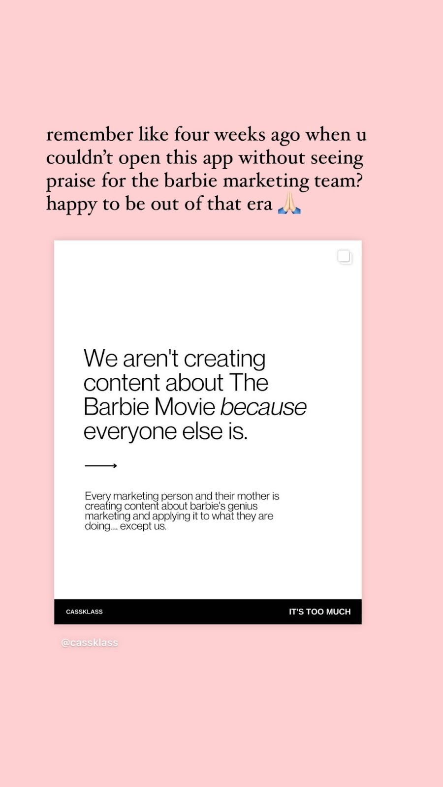 A post from @cassklass that reads “We aren’t creating content about the Barbie Movie because everyone else is. Every marketing person and their mother is creating content about barbie’s genius marketing and applying it to what they’re doing…except us.” with our caption above reading “remember like four weeks ago when you couldn’t open this app without seeing praise for the barbie marketing team? happy to be out of that era [white prayer hands emoji]