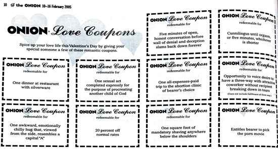 [Image shows a parody Valentine's Day coupon set titled "ONION Love Coupons" with header text: "Spice up your love life this Valentine's Day by giving your special someone a few of these romantic coupons."]  Each coupon includes "ONION Love Coupon redeemable for" followed by these items, in left-to-right, top-to-bottom order:  Five minutes of open, honest conversation before wall of denial and deception slams back down forever;  Cunnilingus until orgasm, or five minutes, whichever is shorter;  One dinner at restaurant with silverware;  One sexual act completed expressly for the purpose of procreating another child of God;  One all-expenses-paid trip to the abortion clinic of bearer's choice;  Opportunity to voice desire to have a three-way with attractive coworker without recipient breaking down in tears;  One awkward, emotionally chilly hug that, viewed from the side, resembles a capital "A";  20 percent off normal rates;  One square foot of mandatory shaving anywhere below the shoulders;  Entitles bearer to pick the porn movie.