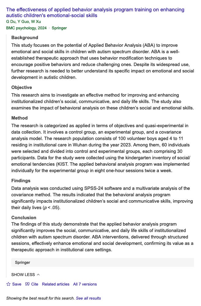   The effectiveness of applied behavior analysis program training on enhancing  autistic children's emotional-social skills  G Du, Y Guo, W Xu  BMC psychology, 2024 • Springer  Background  This study focuses on the potential of Applied Behavior Analysis (ABA) to improve  emotional and social skills in children with autism spectrum disorder. ABA is a well-  established therapeutic approach that uses behavior modification techniques to  encourage positive behaviors and reduce challenging ones. Despite its widespread use,  further research is needed to better understand its specific impact on emotional and social  development in autistic children.  Objective  This research aims to investigate an effective method for improving and enhancing  institutionalized children's social, communicative, and daily life skills. The study also  examines the impact of behavioral analysis on these children's social and emotional skills.  Method  The research is categorized as applied in terms of objectives and quasi-experimental in  data collection. It involves a control group, an experimental group, and a covariance  analysis model. The research population consists of 100 volunteer boys aged 4 to 11  residing in institutional care in Wuhan during the year 2023. Among them, 60 individuals  were selected and divided into control and experimental groups, each comprising 30  participants. Data for the study were collected using the kindergarten inventory of social/  emotional tendencies (KIST. The applied behavioral analysis program was implemented  individually for the experimental group in eight one-hour sessions twice a week.  Findings  Data analysis was conducted using SPSS-24 software and a multivariate analysis of the  covariance method. The results indicated that the behavioral analysis program  significantly impacts institutionalized children's social and communicative skills, improving  their daily lives (p < .05).  Conclusion  The findings of this study demonstrate that the applied behavior analysis program  significantly improves the social, communicative, and daily life skills of institutionalized  children with autism spectrum disorder. ABA interventions, delivered through structured  sessions, effectively enhance emotional and social development, confirming its value as a  therapeutic approach in institutional care settings.  Springer  SHOW LESS ^  # Save 99 Cite Related articles All 7 versions  Showing the best result for this search. See all results