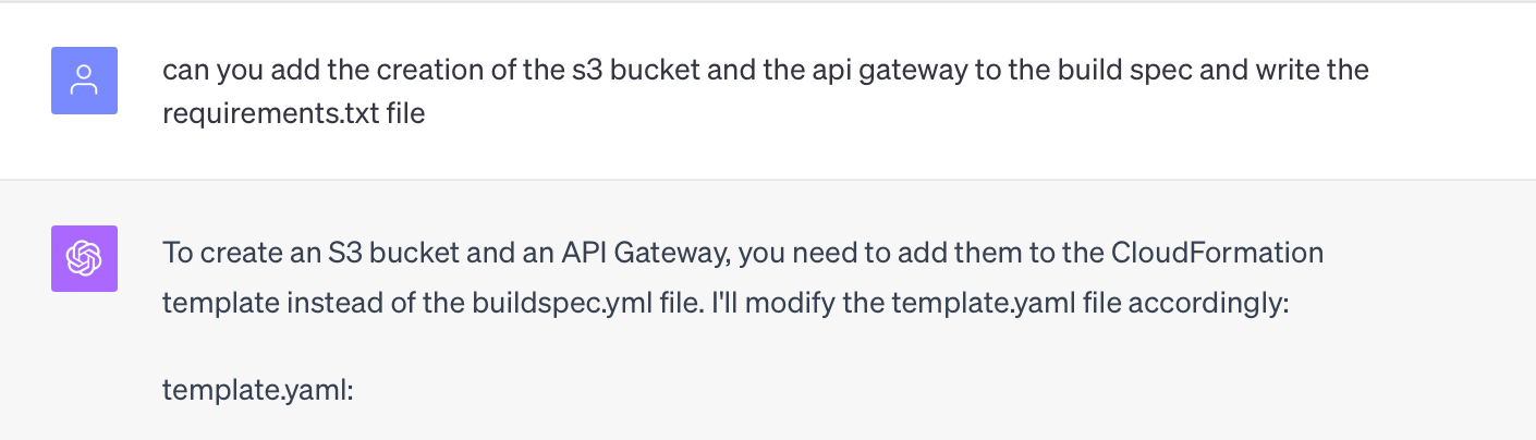 can you add the creation of the s3 bucket and the api gateway to the build spec and write the requirements.txt file  ChatGPT To create an S3 bucket and an API Gateway, you need to add them to the CloudFormation template instead of the buildspec.yml file. I'll modify the template.yaml file accordingly:  template.yaml: