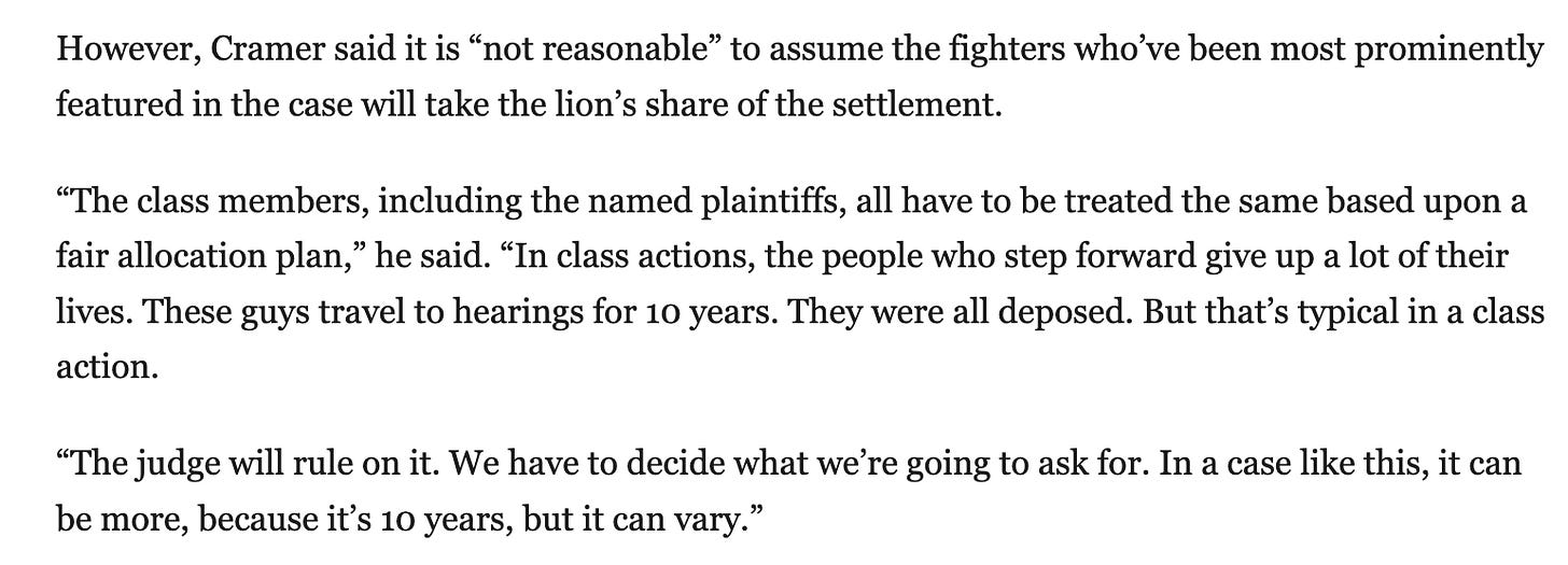 However, Cramer said it is “not reasonable” to assume the fighters who’ve been most prominently featured in the case will take the lion’s share of the settlement.  “The class members, including the named plaintiffs, all have to be treated the same based upon a fair allocation plan,” he said. “In class actions, the people who step forward give up a lot of their lives. These guys travel to hearings for 10 years. They were all deposed. But that’s typical in a class action.  “The judge will rule on it. We have to decide what we’re going to ask for. In a case like this, it can be more, because it’s 10 years, but it can vary.”