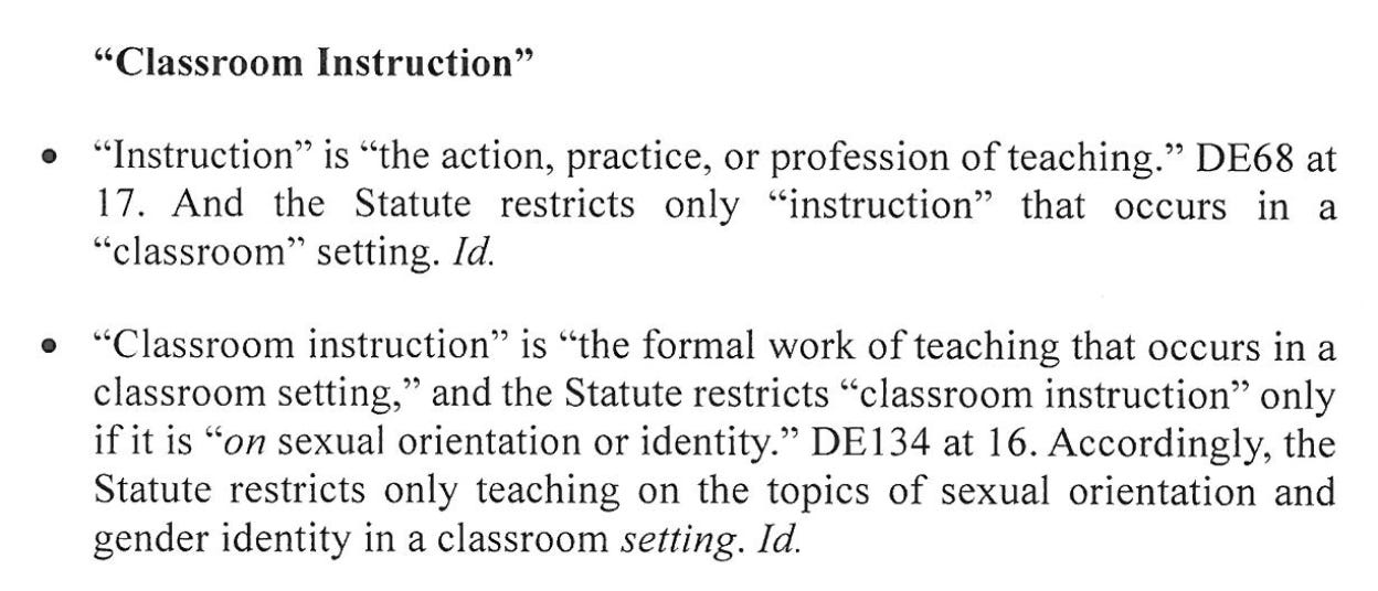 "Classroom Instruction" • "Instruction" si "the action, practice, or profession of teaching." DE68 at 17. And the Statute restricts only "instruction" that occurs ni a "classroom" setting. Id. • "Classroom instruction" is "the formal work of teaching that occurs ni a classroom setting," and the Statute restricts "classroom instruction" only fi it is "on sexual orientation or identity!" DE134 at 16. Accordingly, the Statute restricts only teaching on the topics of sexual orientation and gender identity in a classroom setting. Id.