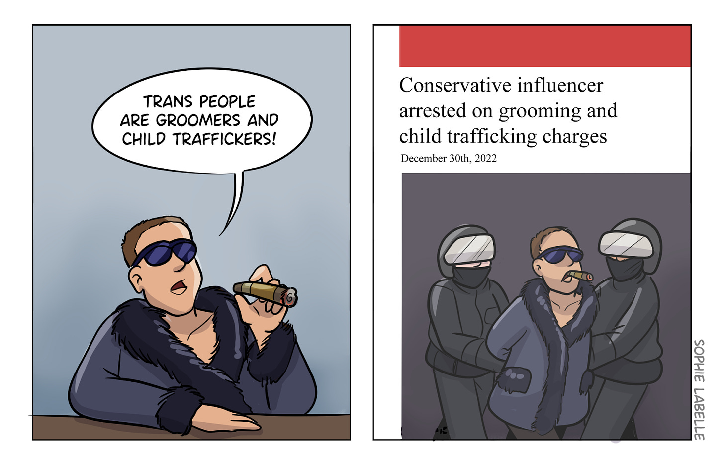 2 panel cartoon; in first panel, man smoking cigar, wearing fur robe w/ sunglasses saying "trans people are groomers and child traffickers!" in second panel, cops leading him away in handcuffs with caption "conservative influencer arrested on grooming and child trafficking charges"