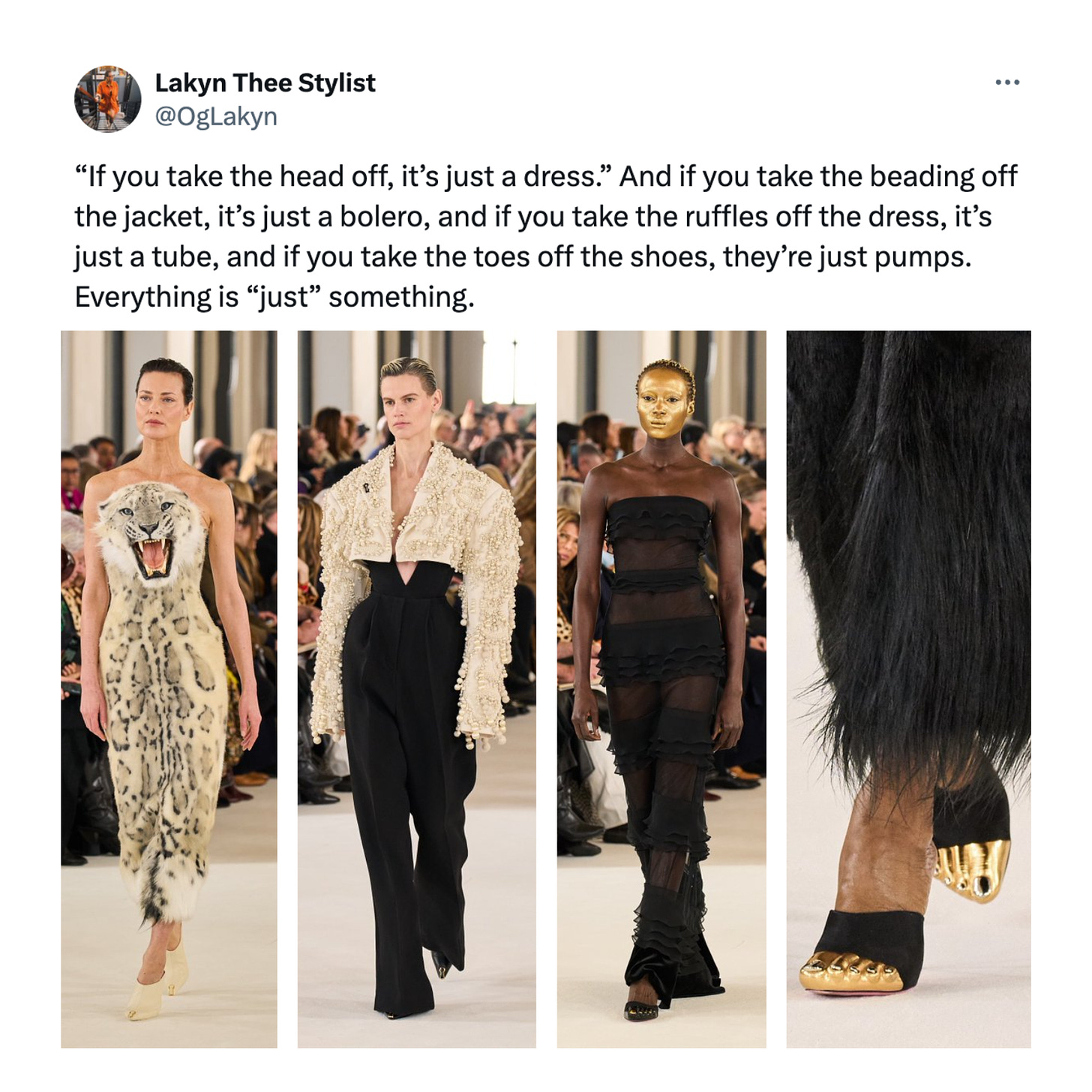 Tweet reading: “If you take the head off, it’s just a dress.” And if you take the beading off the jacket, it’s just a bolero, and if you take the ruffles off the dress, it’s just a tube, and if you take the toes off the shoes, they’re just pumps. Everything is “just” something. Accompanied by four photos from Schiaparelli Spring/Summer 2023: the infamous lion head dress, a beaded bolero jacket, a strapless gown with stripes of see through mesh and silk ruffles, and a pair of black pumps with realistic gold toes.