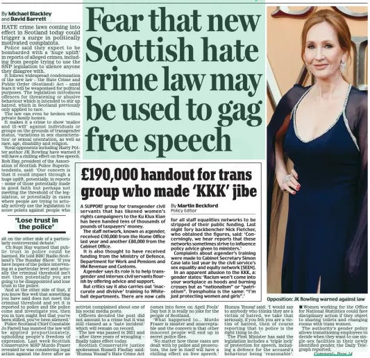 Fear that new Scottish hate crime law may be used to gag free speech Daily Mail1 Apr 2024By Michael Blackley and David Barrett HATE crime laws coming into effect in Scotland today could trigger a surge in politically motivated complaints.  Police said they expect to be bombarded with a ‘ huge uplift’ in reports of alleged crimes, including from people trying to use the SNP legislation to silence anyone they disagree with.  It follows widespread condemnation of the new law – the Hate Crime and Public Order (Scotland) Act – amid fears it will be weaponised for political purposes. The legislation introduces offences for threatening or abusive behaviour which is intended to stir up hatred, which in Scotland previously only applied to race.  The law can even be broken within private family homes.  It makes it a crime to show ‘malice and ill-will’ against individuals or groups on the grounds of transgender status, ‘variations in sex characteristics’ or sexual orientation, as well as race, age, disability and religion.  Vocal opponents including Harry Potter author JK rowling have warned it will have a chilling effect on free speech. rob Hay, president of the Association of Scottish Police Superintendents, said: ‘Our concern is that it could impact through a huge uplift, potentially, in reports – some of those potentially made in good faith but perhaps not meeting the threshold of the legislation, or potentially in cases where people are trying to actually actively use the legislation to score points against people who  ‘Lose trust in the police’  sit on the other side of a particularly controversial debate.’  Ch Supt Hay warned that public trust in police could be harmed. He told BBC radio Scotland’s The Sunday Show: ‘If you have hopes of the police intervening at a particular level and actually the criminal threshold isn’t met then potentially you are going to be disappointed and lose trust in the police.  ‘And at the other side of that, if you know fine well that something you have said does not meet the criminal threshold and yet it is reported to police and the police come and investigate you, then you in turn might feel that you’ve been stifled, you’ve been silenced.’  Police Scotland Chief Constable Jo Farrell has insisted the law will be applied proportionately, upholding people’s freedom of expression. Last week Scottish Conservative MSP Murdo Fraser revealed he was considering legal action against the force after an activist complained about one of his social media posts.  Officers decided the post did not amount to a crime but it was still classed as a ‘hate incident’ which will remain on record.  The law was passed in 2021 and – after three years of wrangling – finally takes effect today.  Scottish Conservative justice spokesman russell Findlay said: ‘Humza Yousaf’s Hate Crime Act comes into force on April Fools’ Day but it is really no joke for the people of Scotland.  ‘What happened to... Murdo Fraser is sinister and unacceptable and the concern is that other innocent people will end up in secret police files.  ‘No matter how these cases are dealt with by police and prosecutors, the law in itself will have a chilling effect on free speech.’ Humza Yousaf said: ‘I would say to anybody who thinks they are a victim of hatred, we take that seriously, if you felt you are a victim of hatred, then of course reporting that to police is the right thing to do.’  The First Minister has said the legislation includes a ‘triple lock’ of protection for speech, including a defence for the accused’s behaviour being ‘ reasonable’.  Women working for the Office for National Statistics could face disciplinary action if they object to sharing toilets and changing rooms with trans women.  The authority’s gender policy allows transitioning employees to decide when they want to use singlesex facilities in their newly identified gender, the Daily Telegraph reported.  SCOTLAND’S Hate Crime Act contains so many threats to freedom of expression it’s hard to know where to begin. The legislation, which comes in today, creates an offence of ‘ stirring up hatred’ against various ‘protected characteristics’, including race, disability, and transgender identity.  Stirring up hatred against anyone is, of course, vile. But the criterion for prosecution is that ‘a reasonable person’ would consider comments to be ‘threatening or abusive’ – and, in the case of race, ‘insulting’.  The words could be spoken in a shop or bus queue, at home, on WhatsApp or even in comedy routines. With third- party complaints encouraged, it is a gift for activists to harass their opponents.  Supporters say similar laws already exist in England, but they cover only ‘threatening’ statements. This Act criminalises giving offence, even inadvertently. And if we no longer have the freedom to offend, we no longer have freedom.  Article Name:Fear that new Scottish hate crime law may be used to gag free speech Publication:Daily Mail Author:By Michael Blackley and David Barrett Start Page:11 End Page:11