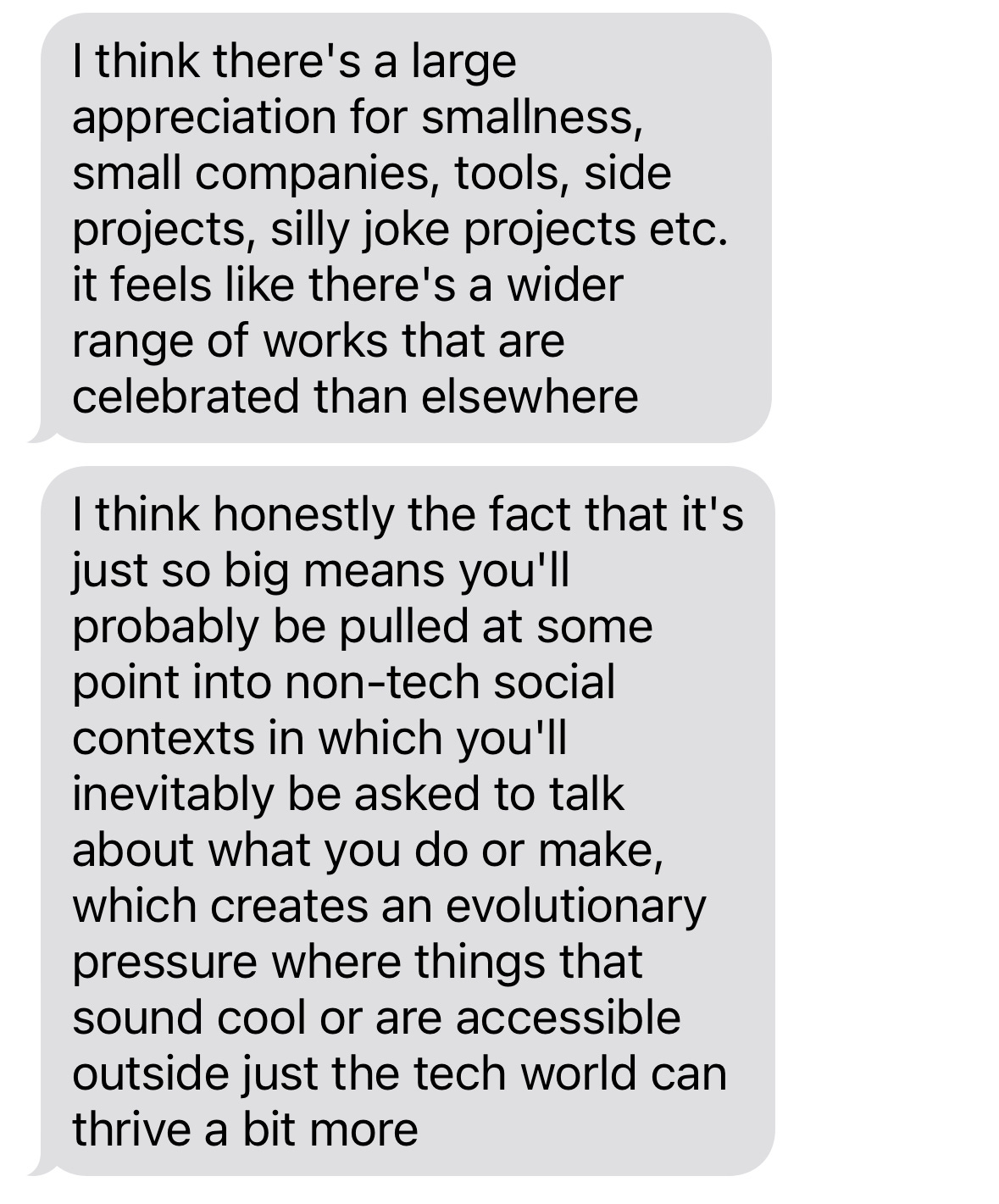 I think there's a large appreciation for smallness, small companies, tools, side projects, silly joke projects etc. it feels like there's a wider range of works that are celebrated than elsewhere. I think honestly the fact that it's just so big means you'll probably be pulled at some point into non-tech social contexts in which you'll inevitably be asked to talk about what you do or make, which creates an evolutionary pressure where things that sound cool or are accessible outside just the tech world can thrive a bit more.